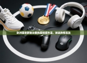 欧洲国家联赛比赛热度持续升温，球迷热情高涨